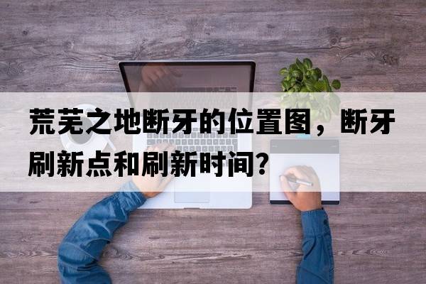 荒芜之地断牙的位置图，断牙刷新点和刷新时间？