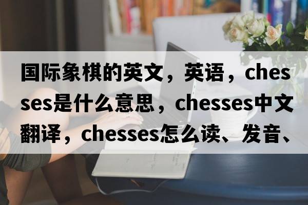 国际象棋的英文，英语，chesses是什么意思，chesses中文翻译，chesses怎么读、发音、用法及例句