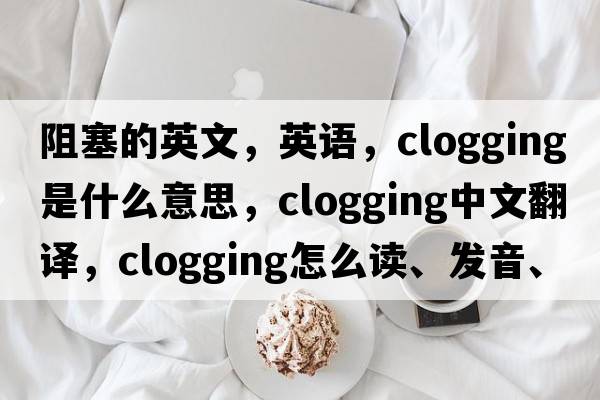 阻塞的英文，英语，clogging是什么意思，clogging中文翻译，clogging怎么读、发音、用法及例句