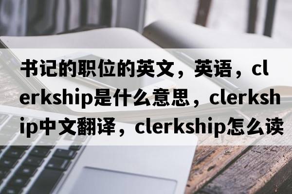 书记的职位的英文，英语，clerkship是什么意思，clerkship中文翻译，clerkship怎么读、发音、用法及例句