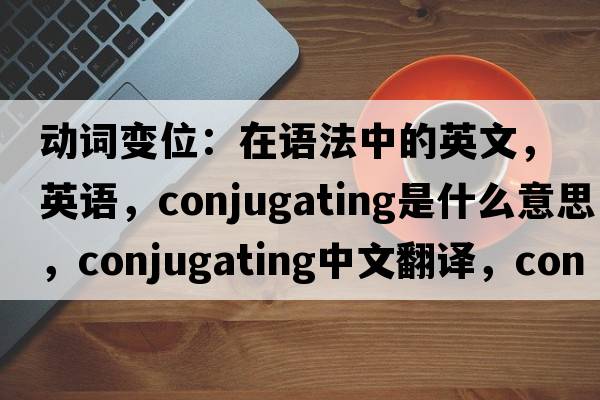 动词变位：在语法中的英文，英语，conjugating是什么意思，conjugating中文翻译，conjugating怎么读、发音、用法及例句