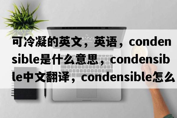 可冷凝的英文，英语，condensible是什么意思，condensible中文翻译，condensible怎么读、发音、用法及例句