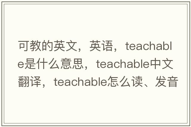 可教的英文，英语，teachable是什么意思，teachable中文翻译，teachable怎么读、发音、用法及例句