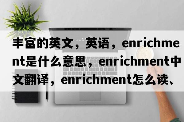 丰富的英文，英语，enrichment是什么意思，enrichment中文翻译，enrichment怎么读、发音、用法及例句