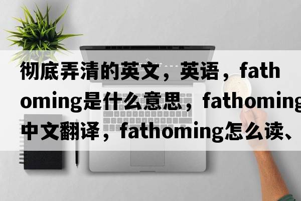 彻底弄清的英文，英语，fathoming是什么意思，fathoming中文翻译，fathoming怎么读、发音、用法及例句