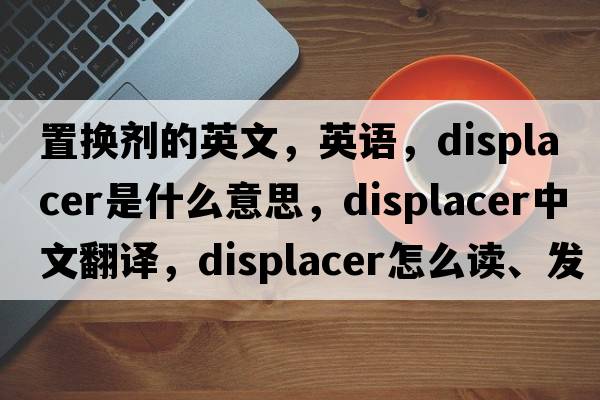 置换剂的英文，英语，displacer是什么意思，displacer中文翻译，displacer怎么读、发音、用法及例句