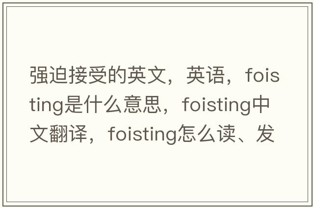 强迫接受的英文，英语，foisting是什么意思，foisting中文翻译，foisting怎么读、发音、用法及例句