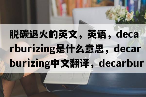 脱碳退火的英文，英语，decarburizing是什么意思，decarburizing中文翻译，decarburizing怎么读、发音、用法及例句