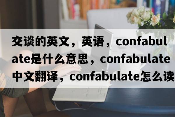 交谈的英文，英语，confabulate是什么意思，confabulate中文翻译，confabulate怎么读、发音、用法及例句