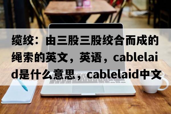 缆绞：由三股三股绞合而成的绳索的英文，英语，cablelaid是什么意思，cablelaid中文翻译，cablelaid怎么读、发音、用法及例句