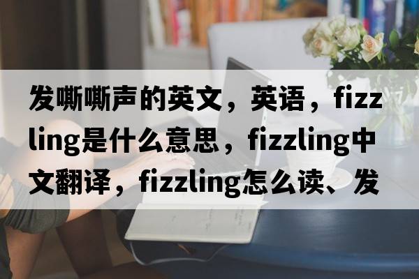 发嘶嘶声的英文，英语，fizzling是什么意思，fizzling中文翻译，fizzling怎么读、发音、用法及例句