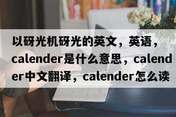 以砑光机砑光的英文，英语，calender是什么意思，calender中文翻译，calender怎么读、发音、用法及例句