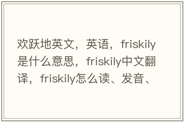 欢跃地英文，英语，friskily是什么意思，friskily中文翻译，friskily怎么读、发音、用法及例句