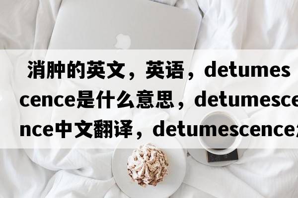  消肿的英文，英语，detumescence是什么意思，detumescence中文翻译，detumescence怎么读、发音、用法及例句