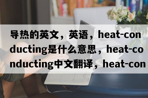 导热的英文，英语，heat-conducting是什么意思，heat-conducting中文翻译，heat-conducting怎么读、发音、用法及例句