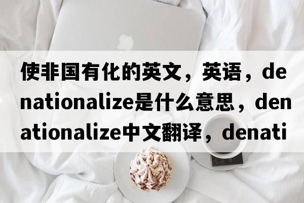 使非国有化的英文，英语，denationalize是什么意思，denationalize中文翻译，denationalize怎么读、发音、用法及例句