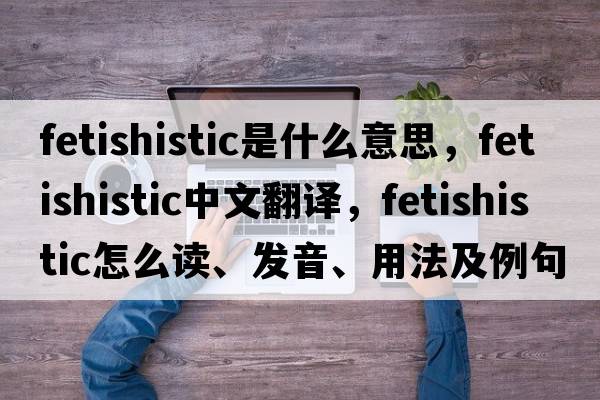 fetishistic是什么意思，fetishistic中文翻译，fetishistic怎么读、发音、用法及例句