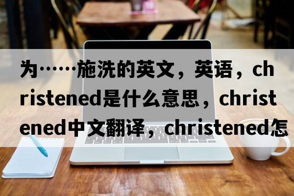 为……施洗的英文，英语，christened是什么意思，christened中文翻译，christened怎么读、发音、用法及例句