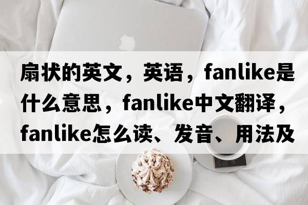 扇状的英文，英语，fanlike是什么意思，fanlike中文翻译，fanlike怎么读、发音、用法及例句