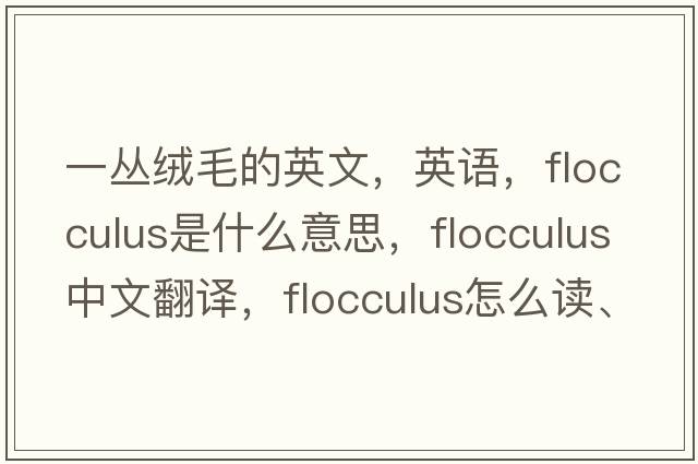 一丛绒毛的英文，英语，flocculus是什么意思，flocculus中文翻译，flocculus怎么读、发音、用法及例句