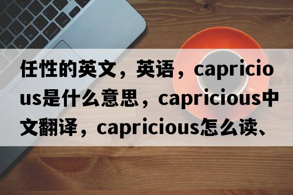 任性的英文，英语，capricious是什么意思，capricious中文翻译，capricious怎么读、发音、用法及例句