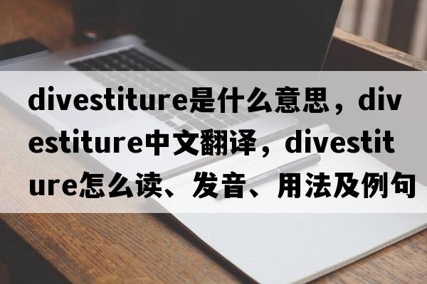 divestiture是什么意思，divestiture中文翻译，divestiture怎么读、发音、用法及例句