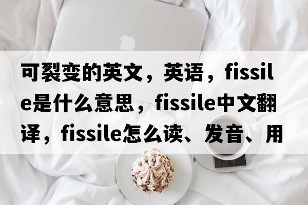 可裂变的英文，英语，fissile是什么意思，fissile中文翻译，fissile怎么读、发音、用法及例句