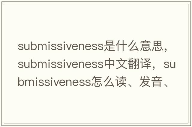 submissiveness是什么意思，submissiveness中文翻译，submissiveness怎么读、发音、用法及例句