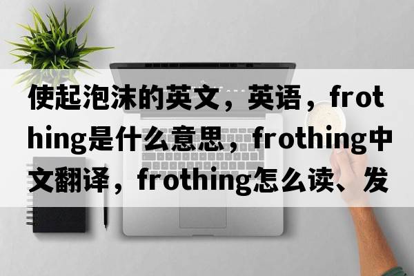 使起泡沫的英文，英语，frothing是什么意思，frothing中文翻译，frothing怎么读、发音、用法及例句