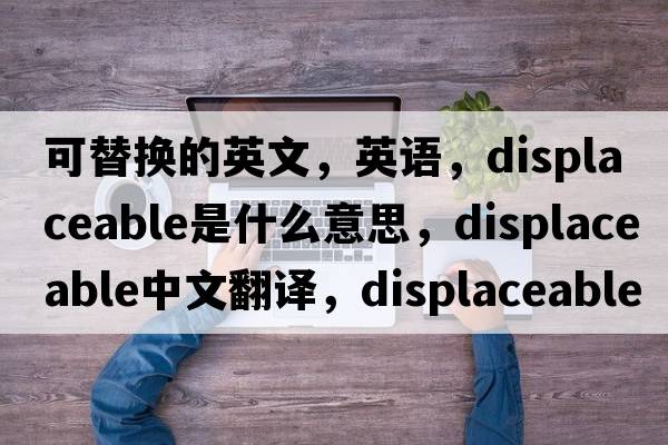 可替换的英文，英语，displaceable是什么意思，displaceable中文翻译，displaceable怎么读、发音、用法及例句