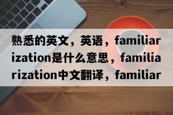 熟悉的英文，英语，familiarization是什么意思，familiarization中文翻译，familiarization怎么读、发音、用法及例句