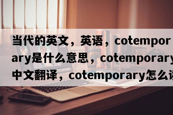 当代的英文，英语，cotemporary是什么意思，cotemporary中文翻译，cotemporary怎么读、发音、用法及例句