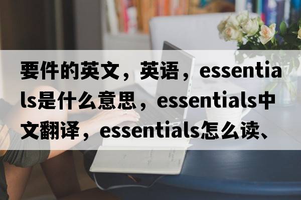 要件的英文，英语，essentials是什么意思，essentials中文翻译，essentials怎么读、发音、用法及例句