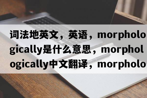 词法地英文，英语，morphologically是什么意思，morphologically中文翻译，morphologically怎么读、发音、用法及例句