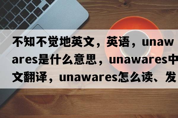 不知不觉地英文，英语，unawares是什么意思，unawares中文翻译，unawares怎么读、发音、用法及例句