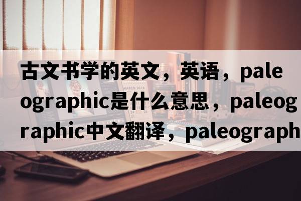 古文书学的英文，英语，paleographic是什么意思，paleographic中文翻译，paleographic怎么读、发音、用法及例句