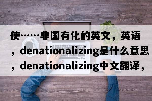 使……非国有化的英文，英语，denationalizing是什么意思，denationalizing中文翻译，denationalizing怎么读、发音、用法及例句