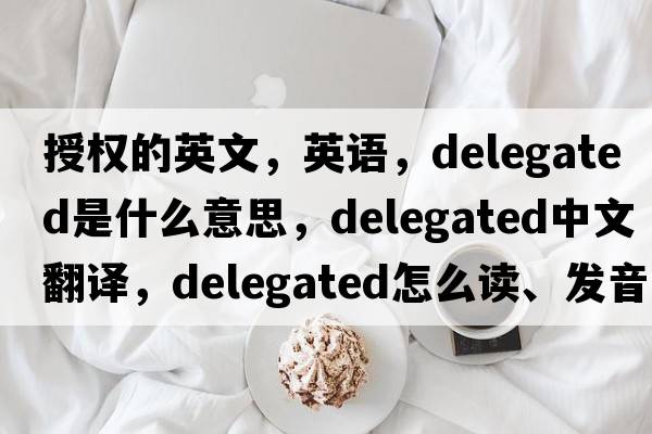 授权的英文，英语，delegated是什么意思，delegated中文翻译，delegated怎么读、发音、用法及例句