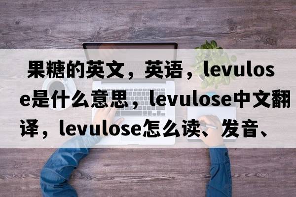  果糖的英文，英语，levulose是什么意思，levulose中文翻译，levulose怎么读、发音、用法及例句