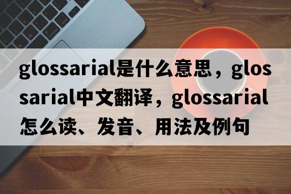 glossarial是什么意思，glossarial中文翻译，glossarial怎么读、发音、用法及例句