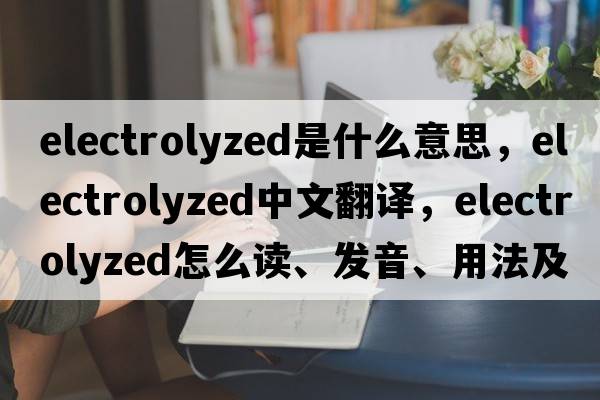 electrolyzed是什么意思，electrolyzed中文翻译，electrolyzed怎么读、发音、用法及例句