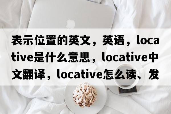 表示位置的英文，英语，locative是什么意思，locative中文翻译，locative怎么读、发音、用法及例句