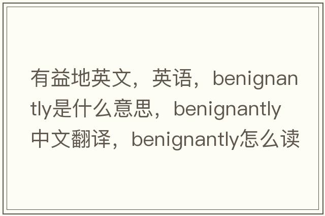 有益地英文，英语，benignantly是什么意思，benignantly中文翻译，benignantly怎么读、发音、用法及例句