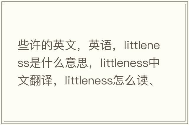 些许的英文，英语，littleness是什么意思，littleness中文翻译，littleness怎么读、发音、用法及例句