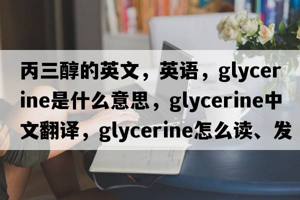 丙三醇的英文，英语，glycerine是什么意思，glycerine中文翻译，glycerine怎么读、发音、用法及例句