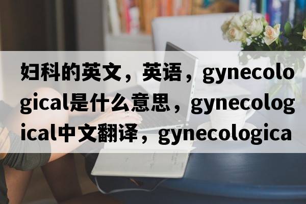 妇科的英文，英语，gynecological是什么意思，gynecological中文翻译，gynecological怎么读、发音、用法及例句