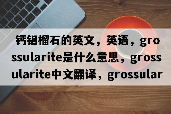  钙铝榴石的英文，英语，grossularite是什么意思，grossularite中文翻译，grossularite怎么读、发音、用法及例句