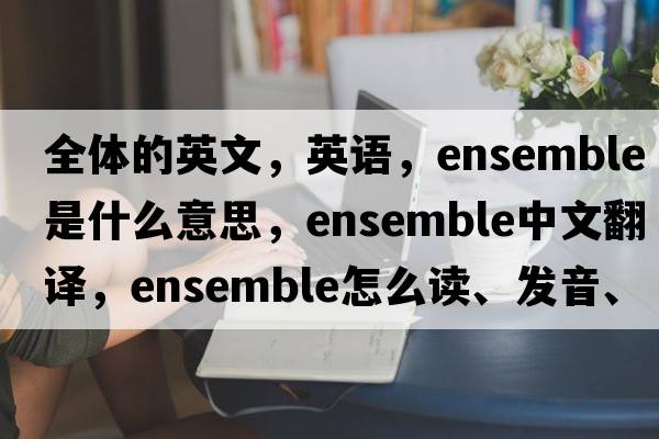 全体的英文，英语，ensemble是什么意思，ensemble中文翻译，ensemble怎么读、发音、用法及例句