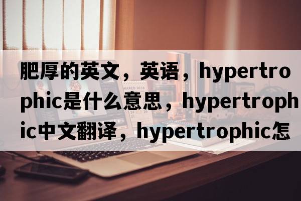 肥厚的英文，英语，hypertrophic是什么意思，hypertrophic中文翻译，hypertrophic怎么读、发音、用法及例句