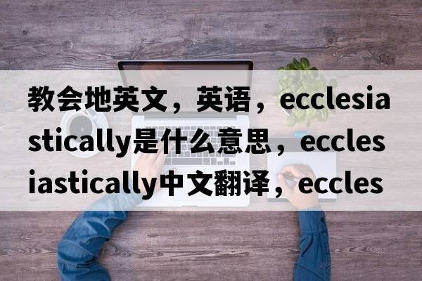 教会地英文，英语，ecclesiastically是什么意思，ecclesiastically中文翻译，ecclesiastically怎么读、发音、用法及例句